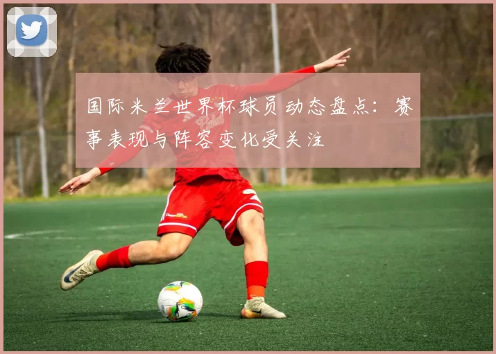 国际米兰世界杯球员动态盘点：赛事表现与阵容变化受关注