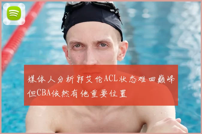 媒体人分析郭艾伦ACL状态难回巅峰但CBA依然有他重要位置