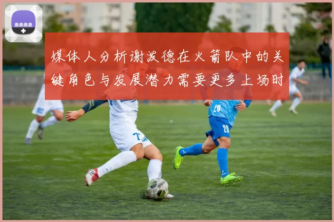 媒体人分析谢泼德在火箭队中的关键角色与发展潜力需要更多上场时间