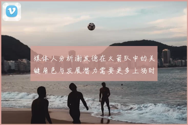媒体人分析谢泼德在火箭队中的关键角色与发展潜力需要更多上场时间