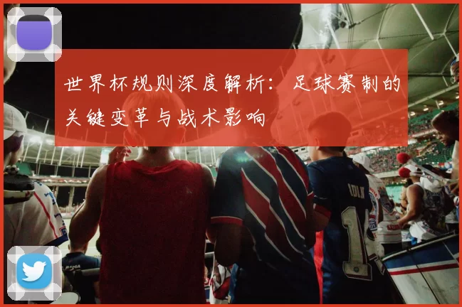 世界杯规则深度解析:足球赛制的关键变革与战术影响