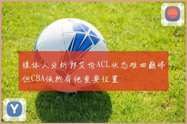 媒体人分析郭艾伦ACL状态难回巅峰但CBA依然有他重要位置