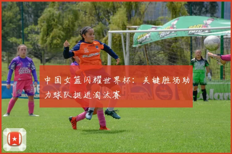 中国女篮闪耀世界杯:关键胜场助力球队挺进淘汰赛