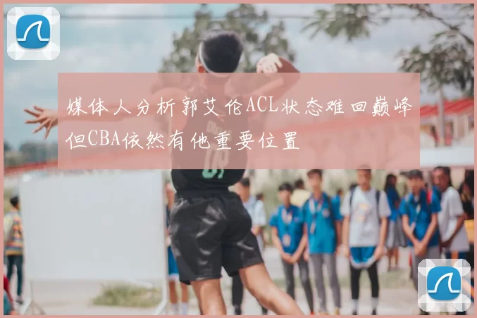 媒体人分析郭艾伦ACL状态难回巅峰但CBA依然有他重要位置