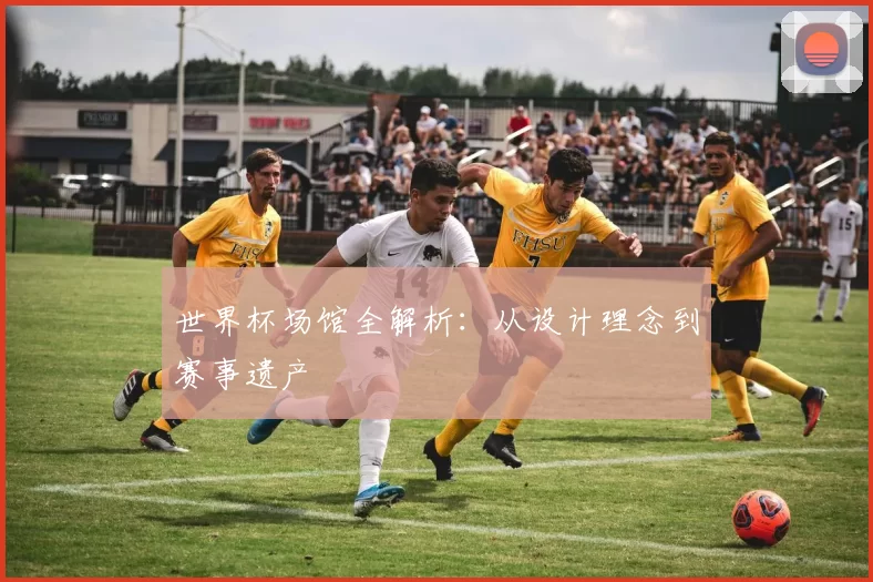 世界杯场馆全解析:从设计理念到赛事遗产