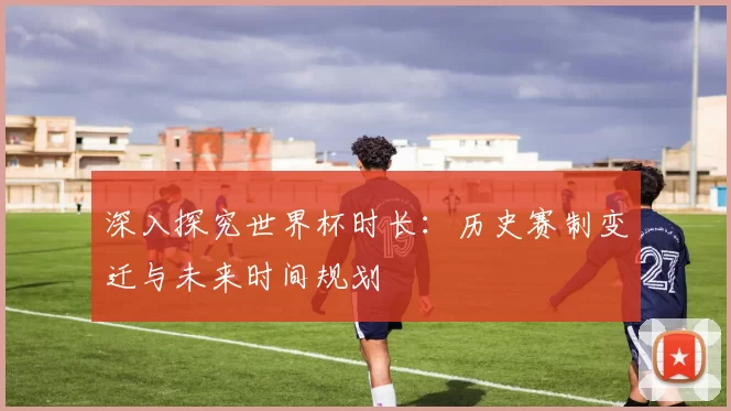 深入探究世界杯时长:历史赛制变迁与未来时间规划