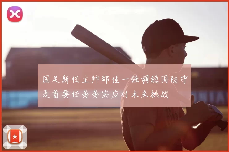 国足新任主帅邵佳一强调稳固防守是首要任务务实应对未来挑战