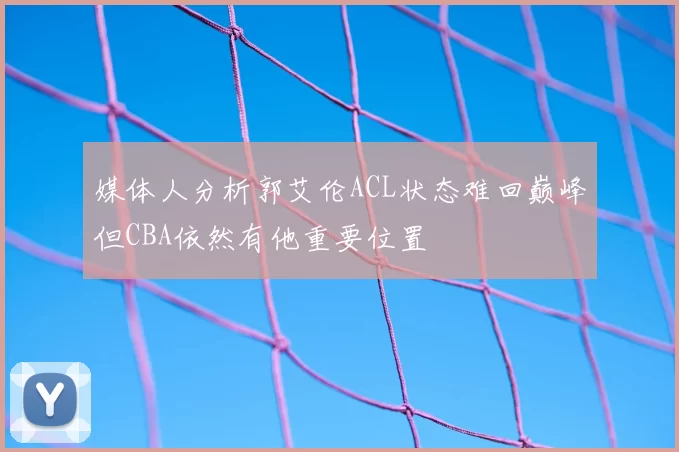 媒体人分析郭艾伦ACL状态难回巅峰但CBA依然有他重要位置