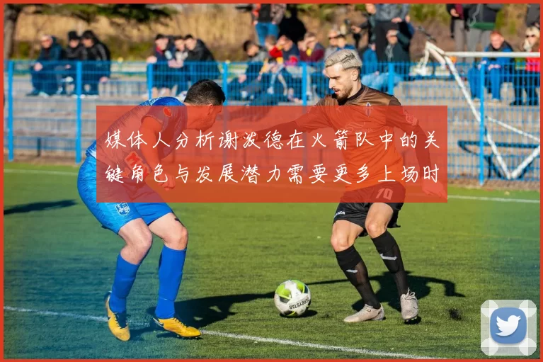 媒体人分析谢泼德在火箭队中的关键角色与发展潜力需要更多上场时间