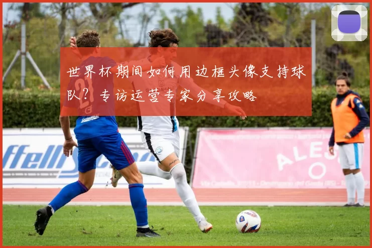 世界杯期间如何用边框头像支持球队?专访运营专家分享攻略
