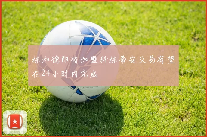 林加德即将加盟科林蒂安交易有望在24小时内完成
