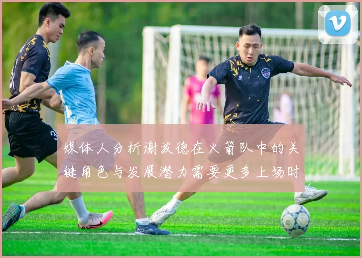 媒体人分析谢泼德在火箭队中的关键角色与发展潜力需要更多上场时间