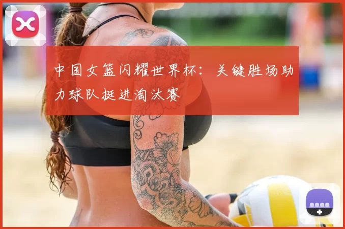 中国女篮闪耀世界杯:关键胜场助力球队挺进淘汰赛