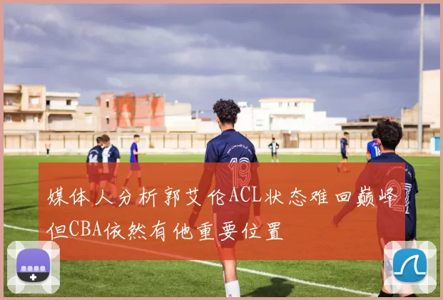 媒体人分析郭艾伦ACL状态难回巅峰但CBA依然有他重要位置
