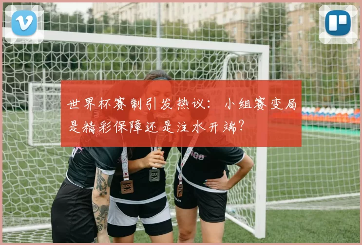 世界杯赛制引发热议:小组赛变局是精彩保障还是注水开端?