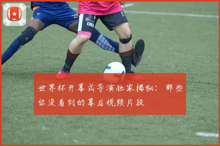 世界杯开幕式导演独家揭秘：那些你没看到的幕后视频片段