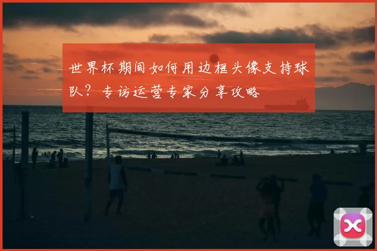 世界杯期间如何用边框头像支持球队？专访运营专家分享攻略