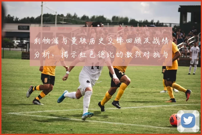 利物浦与曼联历史交锋回顾及战绩分析,揭示红色德比的激烈对抗与传奇故事