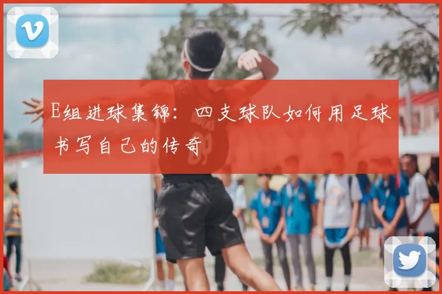 E组进球集锦：四支球队如何用足球书写自己的传奇