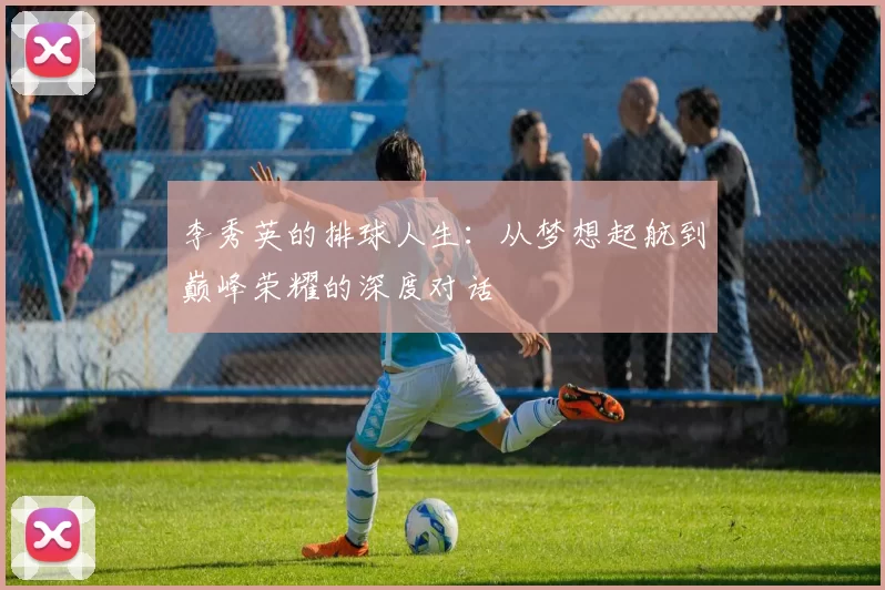 李秀英的排球人生：从梦想起航到巅峰荣耀的深度对话