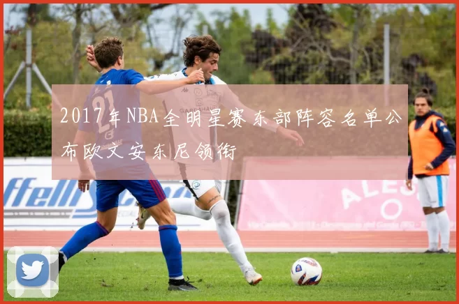 2017年NBA全明星赛东部阵容名单公布欧文安东尼领衔