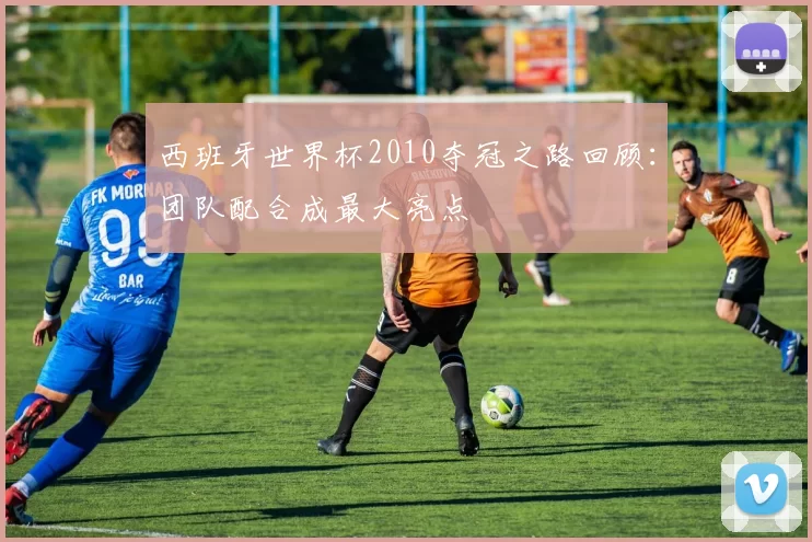 西班牙世界杯2010夺冠之路回顾:团队配合成最大亮点