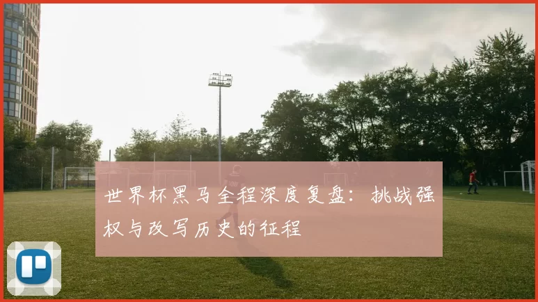 世界杯黑马全程深度复盘:挑战强权与改写历史的征程