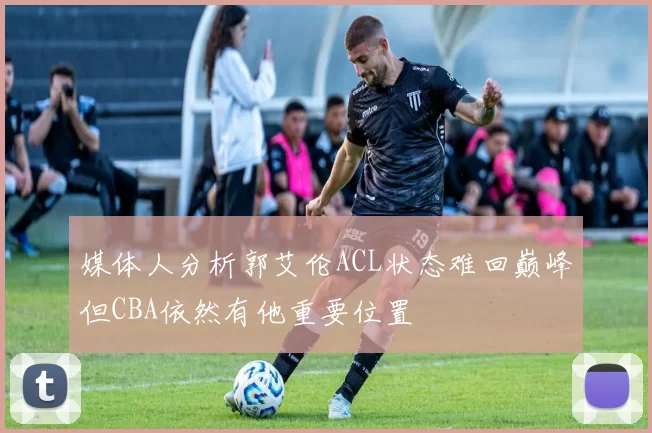 媒体人分析郭艾伦ACL状态难回巅峰但CBA依然有他重要位置