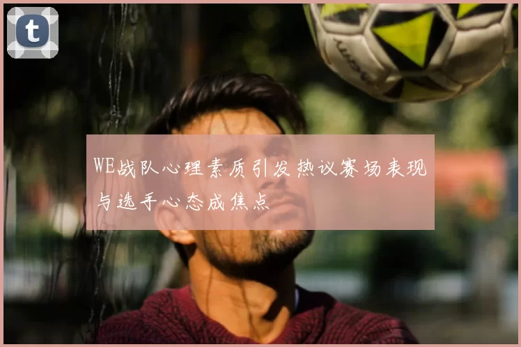 WE战队心理素质引发热议赛场表现与选手心态成焦点