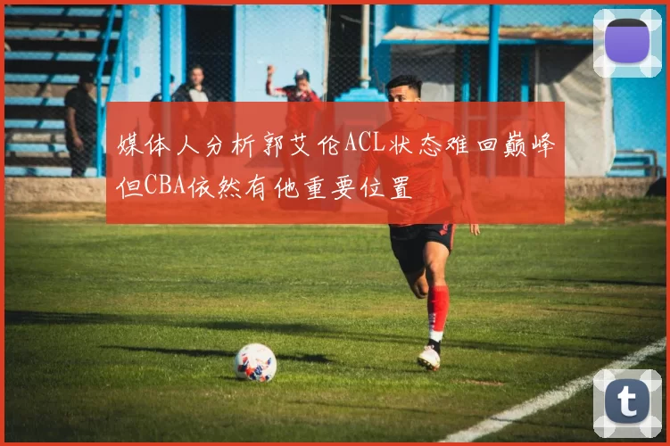媒体人分析郭艾伦ACL状态难回巅峰但CBA依然有他重要位置