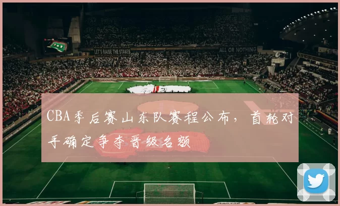 CBA季后赛山东队赛程公布，首轮对手确定争夺晋级名额