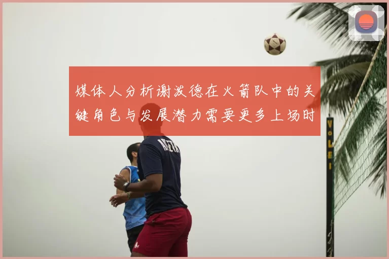 媒体人分析谢泼德在火箭队中的关键角色与发展潜力需要更多上场时间