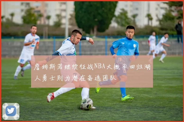 詹姆斯若继续征战NBA大概率回归湖人勇士则为潜在备选团队