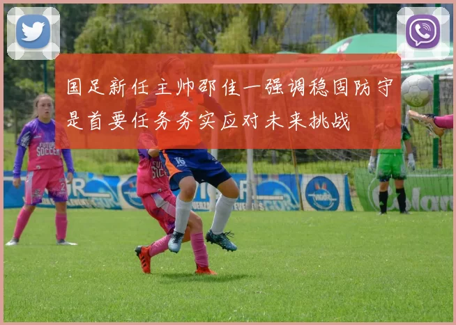 国足新任主帅邵佳一强调稳固防守是首要任务务实应对未来挑战