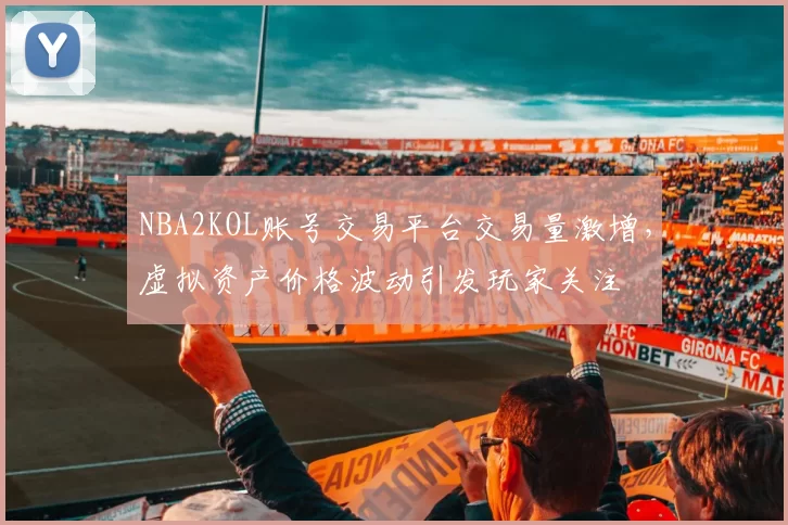 NBA2KOL账号交易平台交易量激增,虚拟资产价格波动引发玩家关注
