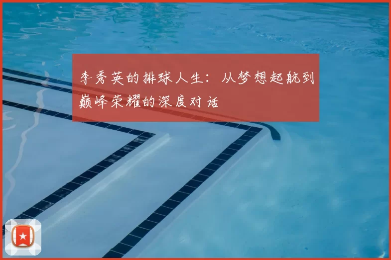 李秀英的排球人生：从梦想起航到巅峰荣耀的深度对话