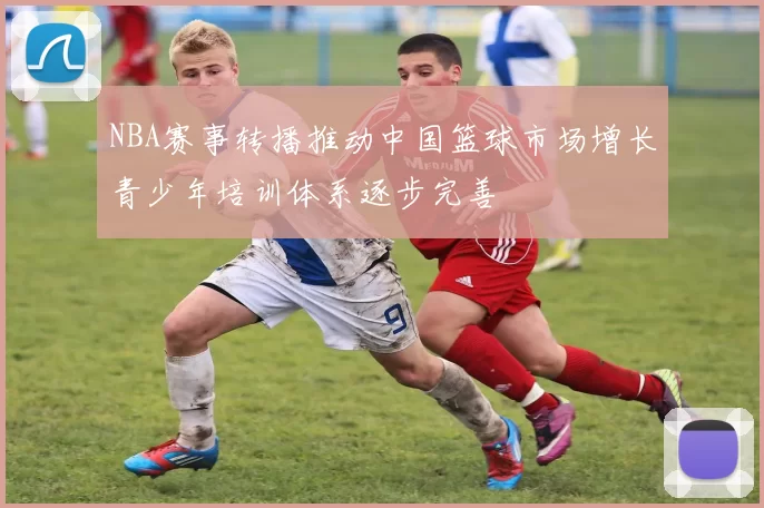 NBA赛事转播推动中国篮球市场增长青少年培训体系逐步完善