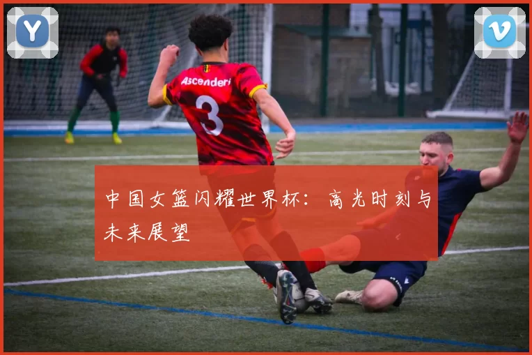 中国女篮闪耀世界杯：高光时刻与未来展望