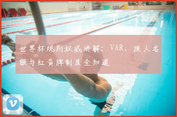 世界杯规则权威讲解：VAR、换人名额与红黄牌制度全知道