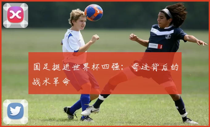 国足挺进世界杯四强:奇迹背后的战术革命