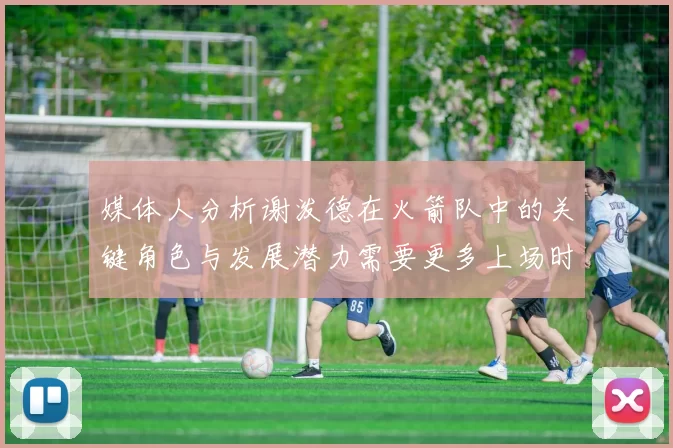 媒体人分析谢泼德在火箭队中的关键角色与发展潜力需要更多上场时间