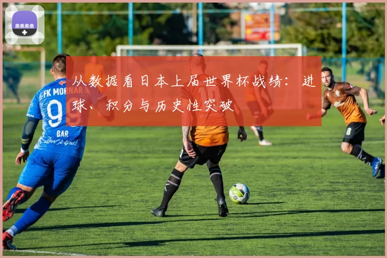 从数据看日本上届世界杯战绩：进球、积分与历史性突破