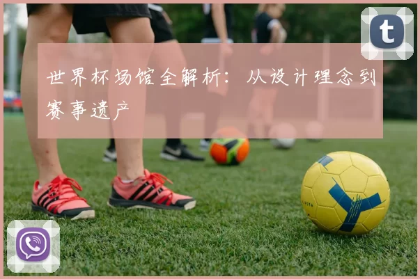 世界杯场馆全解析：从设计理念到赛事遗产