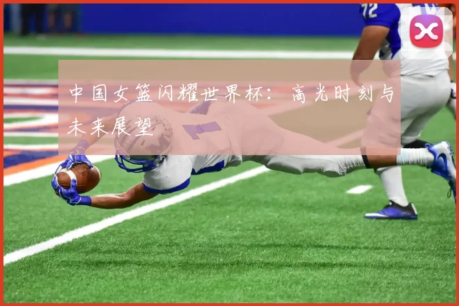 中国女篮闪耀世界杯：高光时刻与未来展望