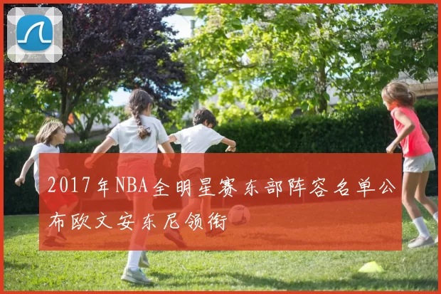 2017年NBA全明星赛东部阵容名单公布欧文安东尼领衔