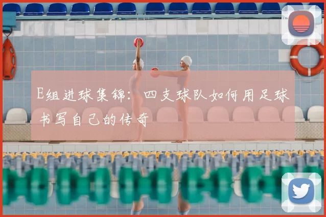 E组进球集锦：四支球队如何用足球书写自己的传奇