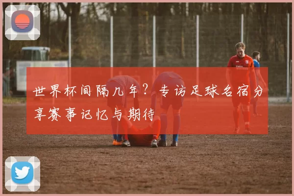 世界杯间隔几年？专访足球名宿分享赛事记忆与期待