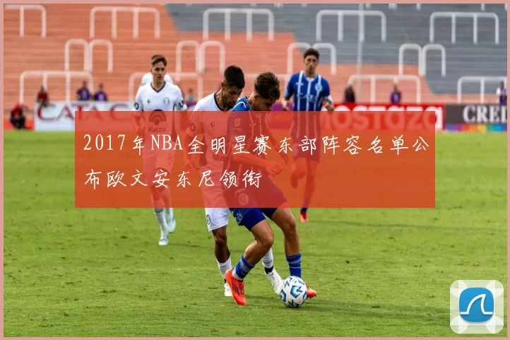 2017年NBA全明星赛东部阵容名单公布欧文安东尼领衔