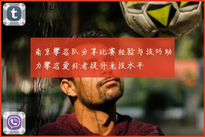 南京攀岩队分享比赛经验与技巧助力攀岩爱好者提升竞技水平