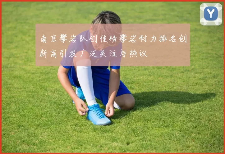 南京攀岩队创佳绩攀岩耐力排名创新高引发广泛关注与热议